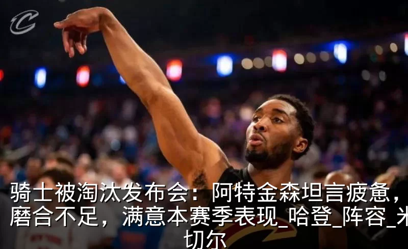 骑士被淘汰发布会:阿特金森坦言疲惫,承认磨合不足,满意本赛季表现_哈登_阵容_米切尔